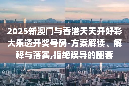 2025新澳门与香港天天开好彩大乐透开奖号码-方案解读、解释与落实,拒绝误导的圈套
