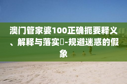 澳门管家婆100正确扼要释义、解释与落实​-规避迷惑的假象