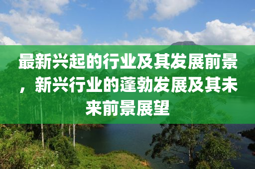 最新兴起的行业及其发展前景，新兴行业的蓬勃发展及其未来前景展望