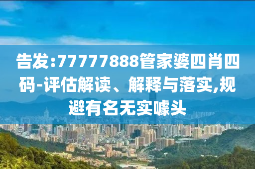 告发:77777888管家婆四肖四码-评估解读、解释与落实,规避有名无实噱头