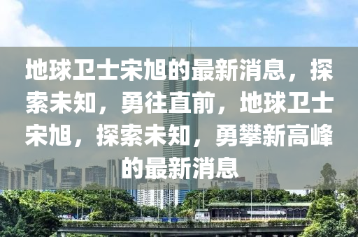 地球卫士宋旭的最新消息，探索未知，勇往直前，地球卫士宋旭，探索未知，勇攀新高峰的最新消息山东水清源环保科技有限公司