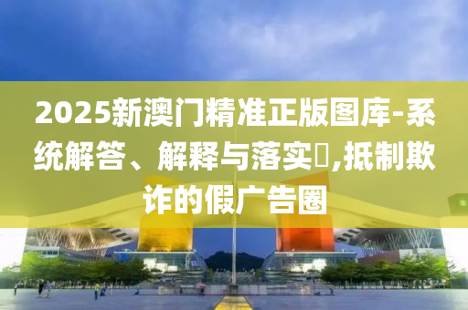 2025新澳门精准正版图库-系统解答、解释与落实​,抵制欺诈的假广告圈