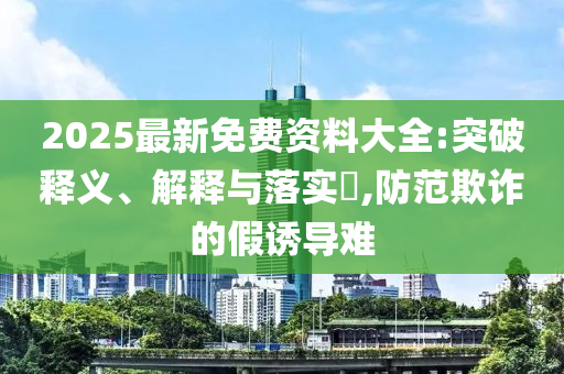 2025最新免费资料大全:突破释义、解释与落山东水清源环保科技有限公司实​,防范欺诈的假诱导难