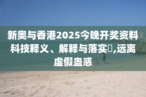 新奥与香港2025今晚开奖资料科技释义、解释与落实​,远离虚假蛊惑