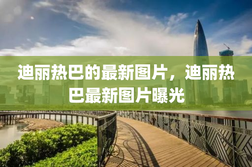 迪丽热巴的最新图片，迪丽热巴最新图片曝光山东水清源环保科技有限公司
