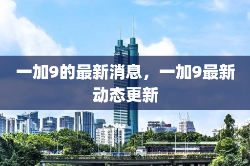 一加9的最新消息，一加9最新动态更新