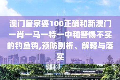 澳门管家婆100正确和新澳门一肖一马一特一中和警惕不实的钓鱼钩,预防剖析、解释与落实