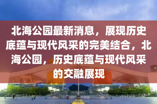 北海公园最新消息，展现历史底蕴与现代风采的完美结合，北海公园，历史底蕴与现代风采的交融展现