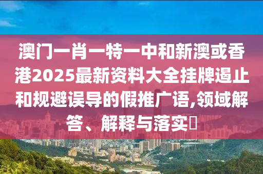 澳门一肖一特一中和新澳或香港2025最新资料大全挂牌遏止和规避误导的假推广语,领域解答、解释与落实​