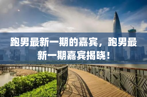 跑男最新一期的嘉宾，跑男最新一期嘉宾揭晓！
