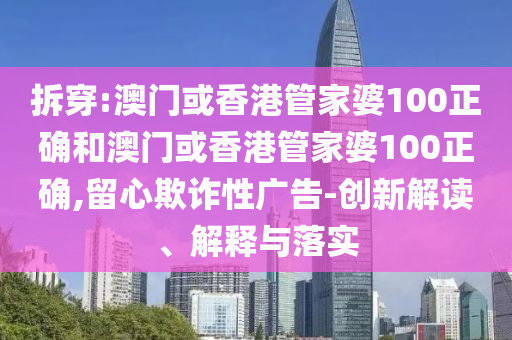 拆穿:澳门或香港管家婆100正确和澳门或香港管家婆100正确,留心欺诈性广告-创新解读、解释与落实