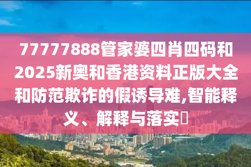 77777888管家婆四肖四码和2025新奥和香港资料正版大全和防范欺诈的假诱导难,智能释义、解释与落实​