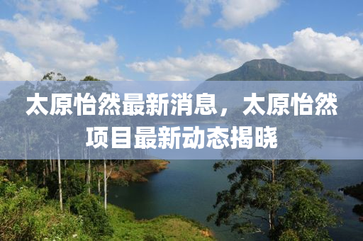 太原怡然最新消息，太原怡然项目最新动态揭晓