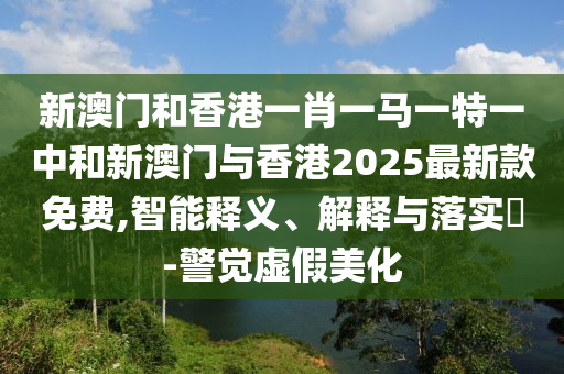 新澳门和香港一肖一马一特一中和新澳门与香港2025最新款免费,智能释义、解释与落实​-警觉虚假美化山东水清源环保科技有限公司