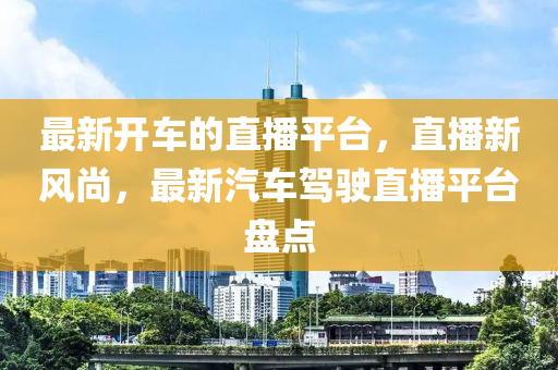 最新开车的直播平台，直播新风尚，最新汽车驾驶直播平台盘点山东水清源环保科技有限公司