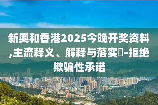 新奥和香港2025今晚开奖资料,主流释义、解释与落实​-拒绝欺骗性承诺山东水清源环保科技有限公司