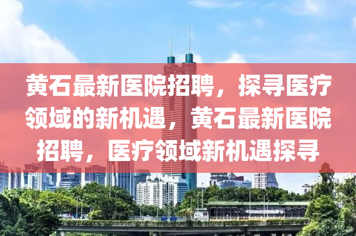 黄石最新医院招聘，探寻医疗领域的新机遇，黄石最新医院招聘，医疗领域新机遇探寻山东水清源环保科技有限公司
