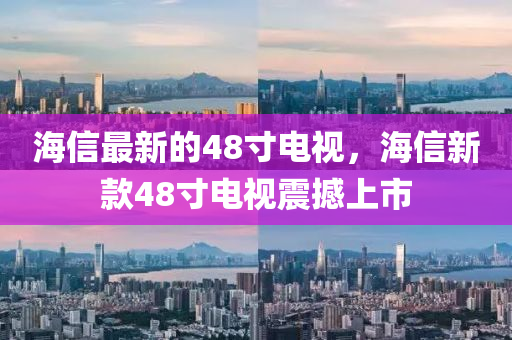 海信最新的48寸电视，海信新款48寸电视震撼上市山东水清源环保科技有限公司