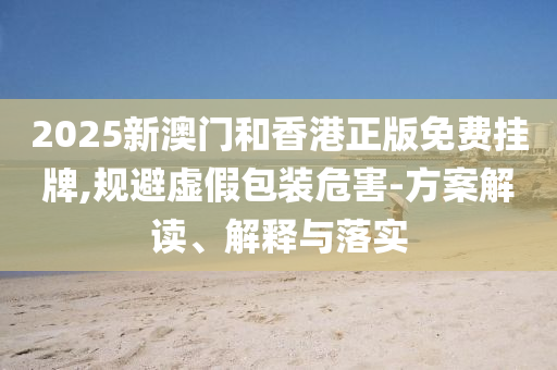 2025新澳门和香港正版免费挂牌,山东水清源环保科技有限公司规避虚假包装危害-方案解读、解释与落实