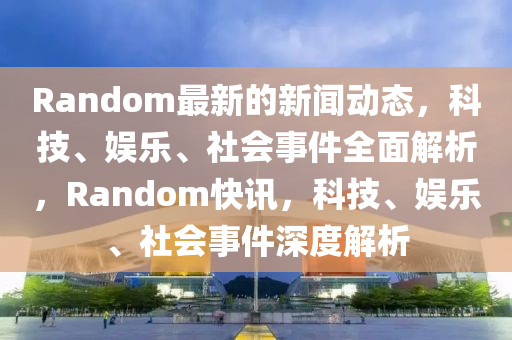 Random最新的新闻动态，科技、娱乐、社会事件全面解析，Random快讯，科技、娱乐、社会事件深度解析山东水清源环保科技有限公司