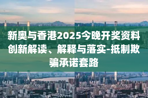 新奥与香港2025今晚开奖资料创新解读、解释与落实-抵制欺骗承诺套路