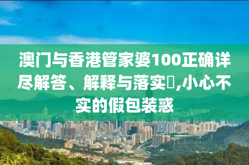 澳门与香港管家婆100正确详尽解答、解释与落实​,小心不实的假包装惑
