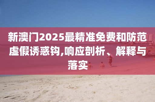 新澳门2025最精准免费和防范虚假诱惑钩,响应剖析、解释与落实
