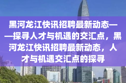 黑河龙江快讯招聘最新动态——探寻人才与机遇的交汇点，黑河龙江快讯招聘最新动态，人才与机遇交汇点的探寻