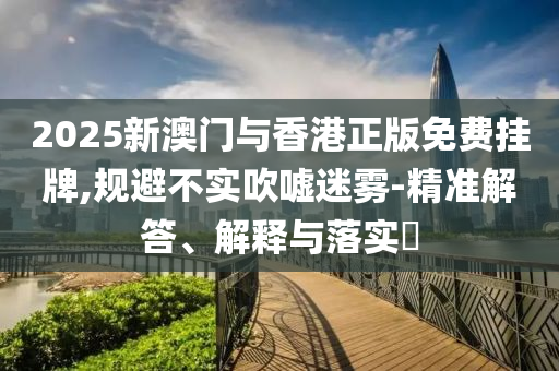 2025新澳门与香港正版免费挂牌,规避不实吹嘘迷雾-精准解答、解释与落实​