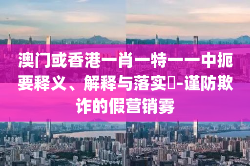 澳门或香港一肖一特一一中扼要释义、解释与落实​-谨防欺诈的假营销雾