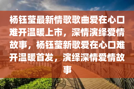 杨钰莹最新情歌歌曲爱在心口难开温暖上市，深情演绎爱情故事，杨钰莹新歌爱在心口难开温暖首发，演绎深情爱情故事