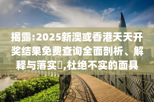 揭露:2025新澳或香港天天开奖结果免费查询全面剖析、解释与落实​,杜绝不实的面具