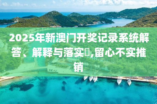 2025年新澳门开奖记录系统解答、解释与落实​,留心不实推销