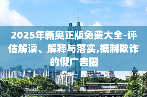 2025年新奥正版免费大全-评估解读、解释与落实,抵制欺诈的假广告圈