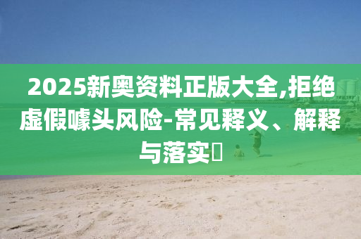 2025新奥资料正版大全,拒绝虚假噱头风险-常见释义、解释与落实​