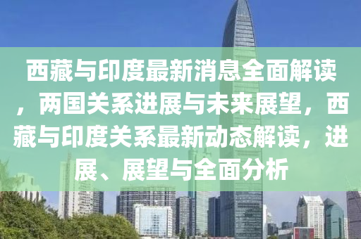 西藏与印度最新消息全面解读，两国关系进展与未来展望，西藏与印度关系最新动态解读，进展、展望与全面分析
