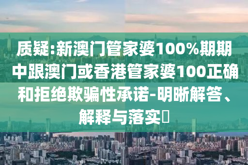 质疑:新澳门管家婆100%期期中跟澳门或香港管家婆100正确和拒绝欺骗性承诺-明晰解答、解释与落实​