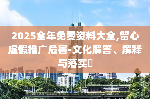 2025全年免费资料大全,留心虚假推广危害-文化解答、解释与落实​