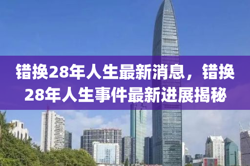 错换28年人生最新消息，错换28年人生事件最新进展揭秘