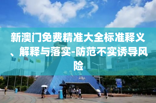 新澳门免费精准大全标准释义、解释与落实-防范不实诱导风险