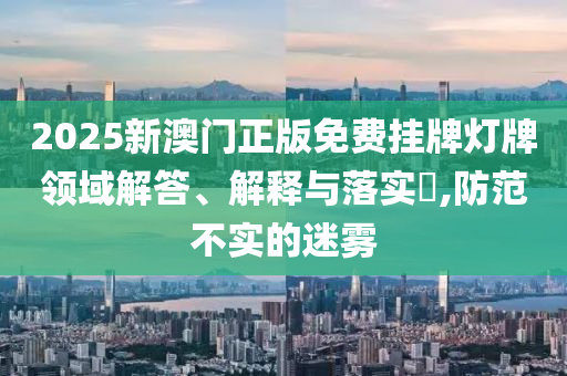 2025新澳门正版免费挂牌灯牌领域解答、解释与落实​,防范不实的迷雾