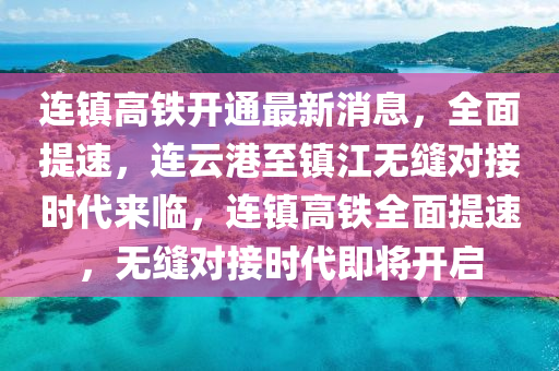 连镇高铁开通最新消息，全面提速，连云港至镇江无缝对接时代来临，连镇高铁全面提速，无缝对接时代即将开启
