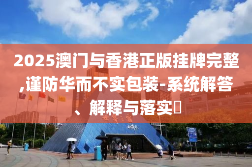 2025澳门与香港正版挂牌完整,谨防华而不实包装-系统解答、解释与落实​