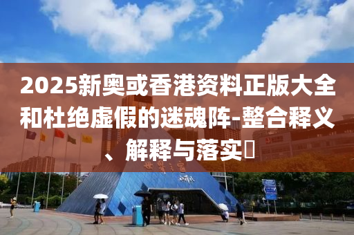 2025新奥或香港资料正版大全和杜绝虚假的迷魂阵-整合释义、解释与落实​