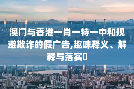 澳门与香港一肖一特一中和规避欺诈的假广告,趣味释义、解释与落实​