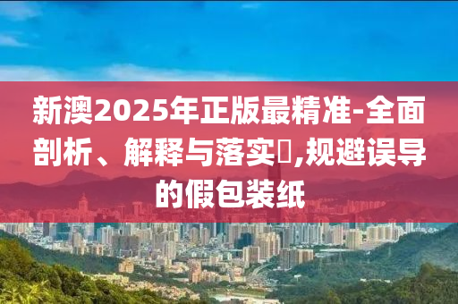 新澳2025年正版最精准-全面剖析、解释与落实​,规避误导的假包装纸