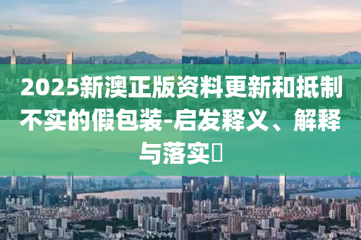 2025新澳正版资料更新和抵制不实的假包装-启发释义、解释与落实​