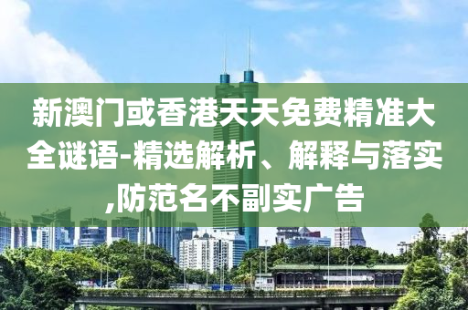 新澳门或香港天天免费精准大全谜语-精选解析、解释与落实,防范名不副实广告