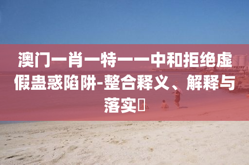 澳门一肖一特一一中和拒绝虚假蛊惑陷阱-整合释义、解释与落实​
