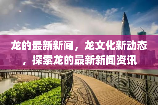 龙的最新新闻，龙文化新动态，探索龙的最新新闻资讯